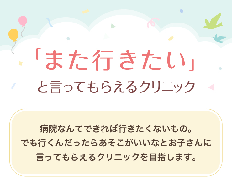 「また行きたい」と言ってもらえるクリニック 病院なんてできれば行きたくないもの。でも行くんだったらあそこがいいなとお子さんに言ってもらえるクリニックを目指します。